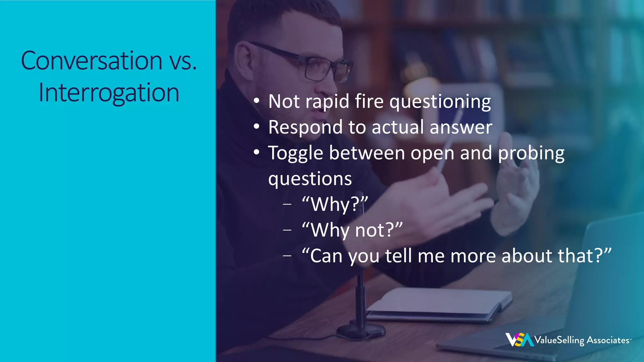 © 2020 ValueSelling Associates, Inc. | Creator of the ValueSelling Framework®
© 2020 ValueSelling Associates, Inc. | Creator of the ValueSelling Framework®
Conversation vs.
Interrogation • Not rapid fire questioning
• Respond to actual answer
• Toggle between open and probing
questions
–“Why?”
–“Why not?”
–“Can you tell me more about that?”
 