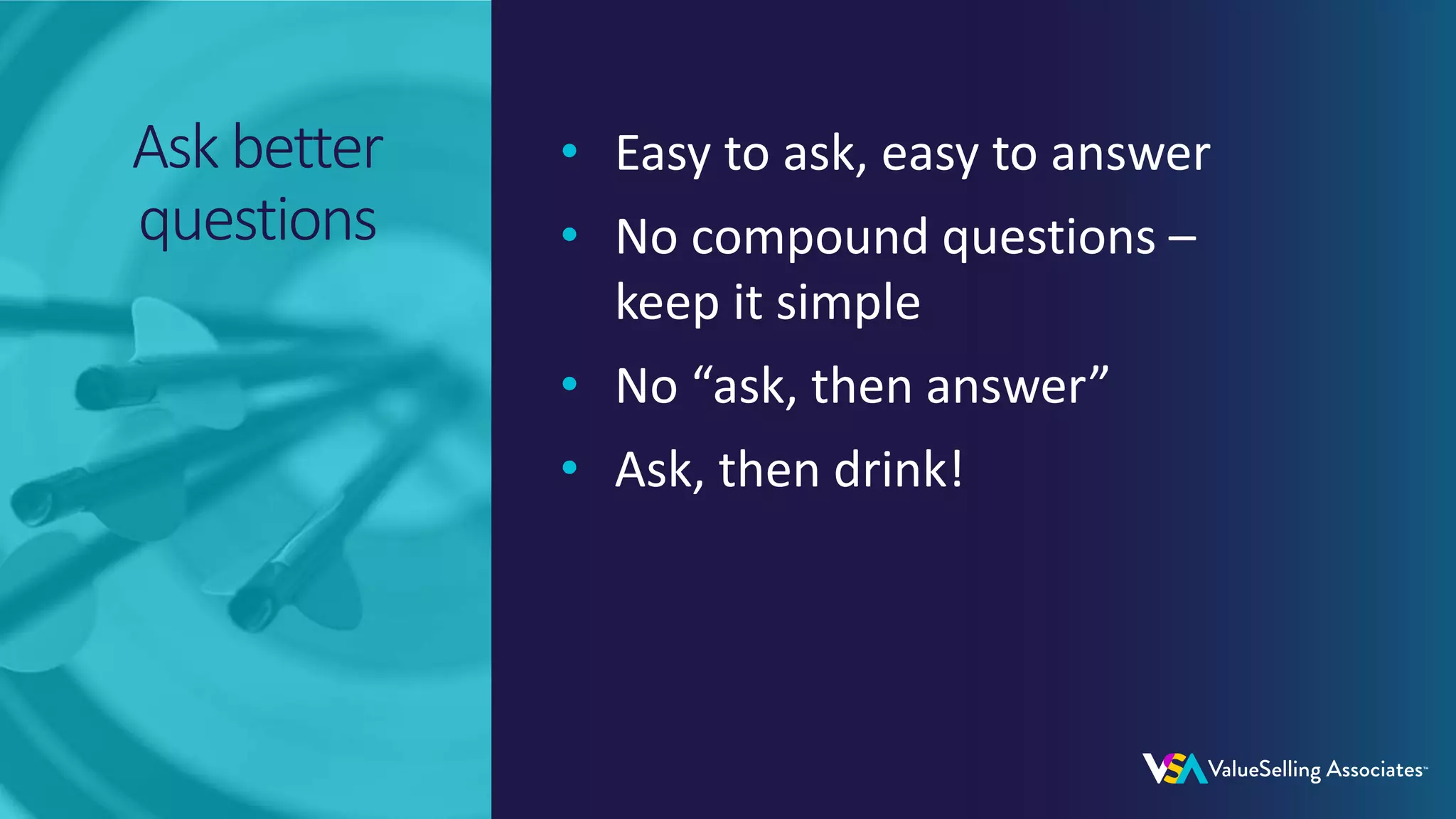 © 2020 ValueSelling Associates, Inc. | Creator of the ValueSelling Framework®
© 2020 ValueSelling Associates, Inc. | Creator of the ValueSelling Framework®
Ask better
questions
• Easy to ask, easy to answer
• No compound questions –
keep it simple
• No “ask, then answer”
• Ask, then drink!
 