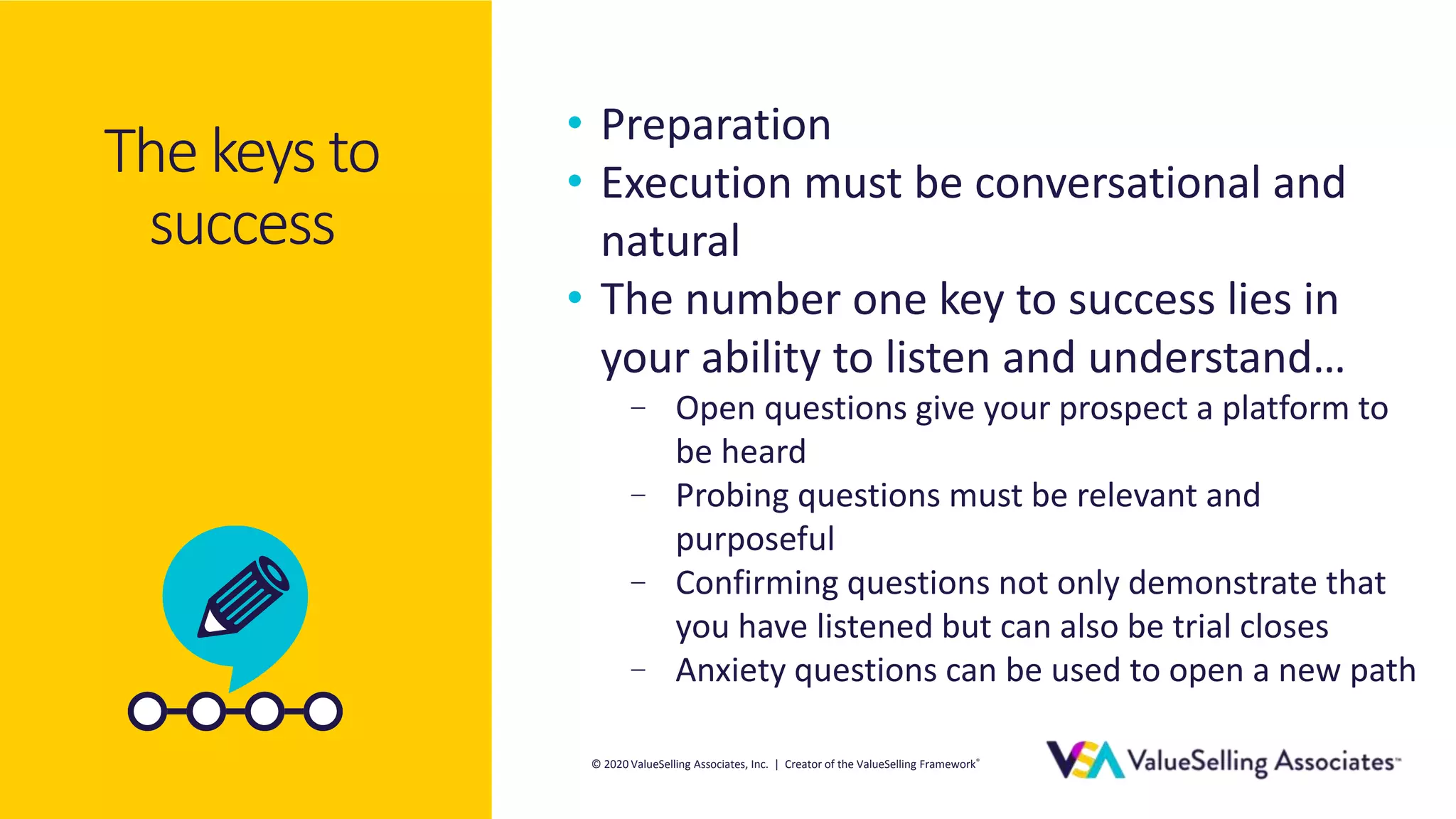 © 2020 ValueSelling Associates, Inc. | Creator of the ValueSelling Framework®
© 2020 ValueSelling Associates, Inc. | Creator of the ValueSelling Framework®
The keys to
success
• Preparation
• Execution must be conversational and
natural
• The number one key to success lies in
your ability to listen and understand…
– Open questions give your prospect a platform to
be heard
– Probing questions must be relevant and
purposeful
– Confirming questions not only demonstrate that
you have listened but can also be trial closes
– Anxiety questions can be used to open a new path
 