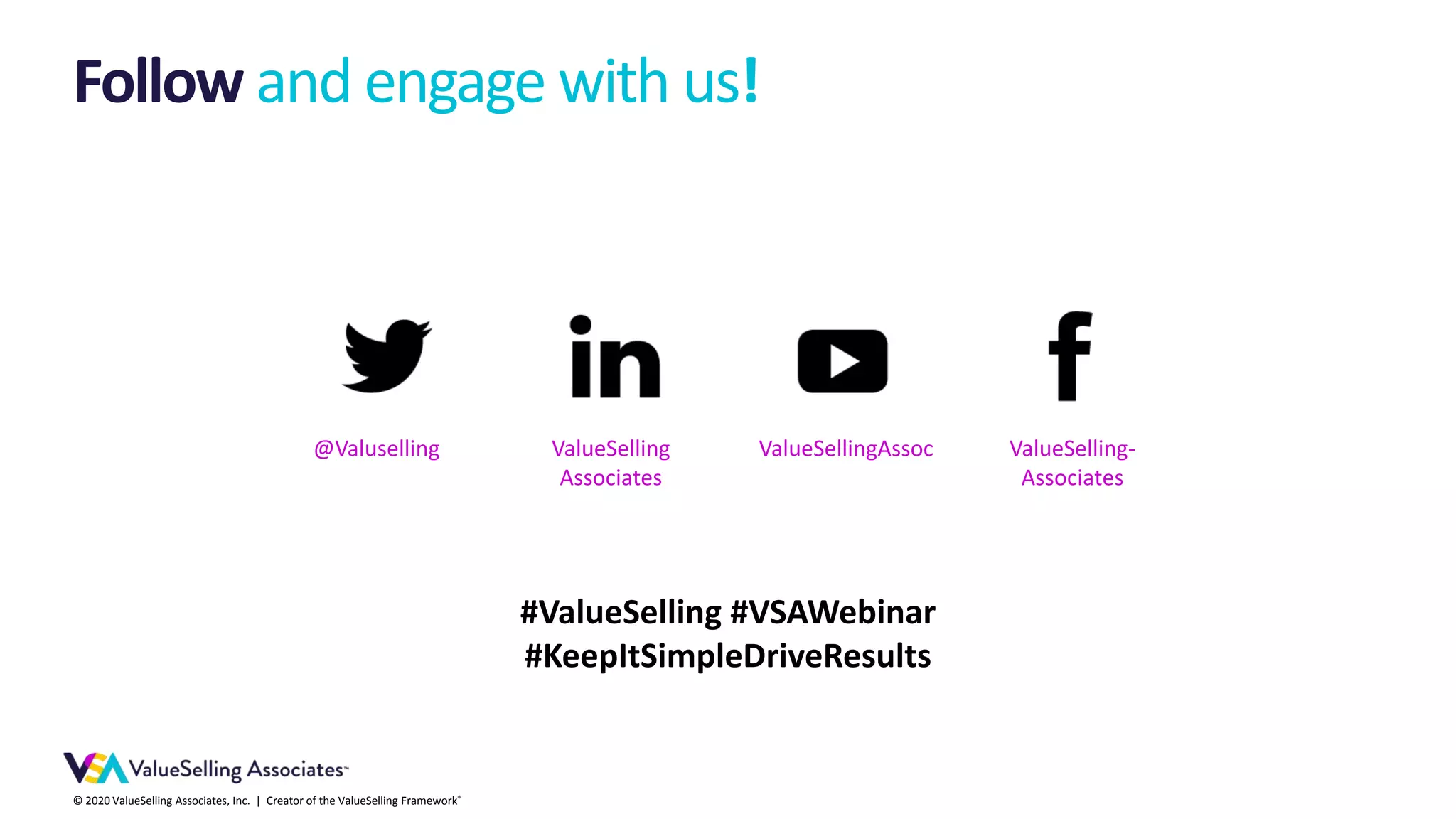 © 2020 ValueSelling Associates, Inc. | Creator of the ValueSelling Framework®
Follow and engage with us!
ValueSelling-
Associates
ValueSellingAssocValueSelling
Associates
@Valuselling
#ValueSelling #VSAWebinar
#KeepItSimpleDriveResults
 