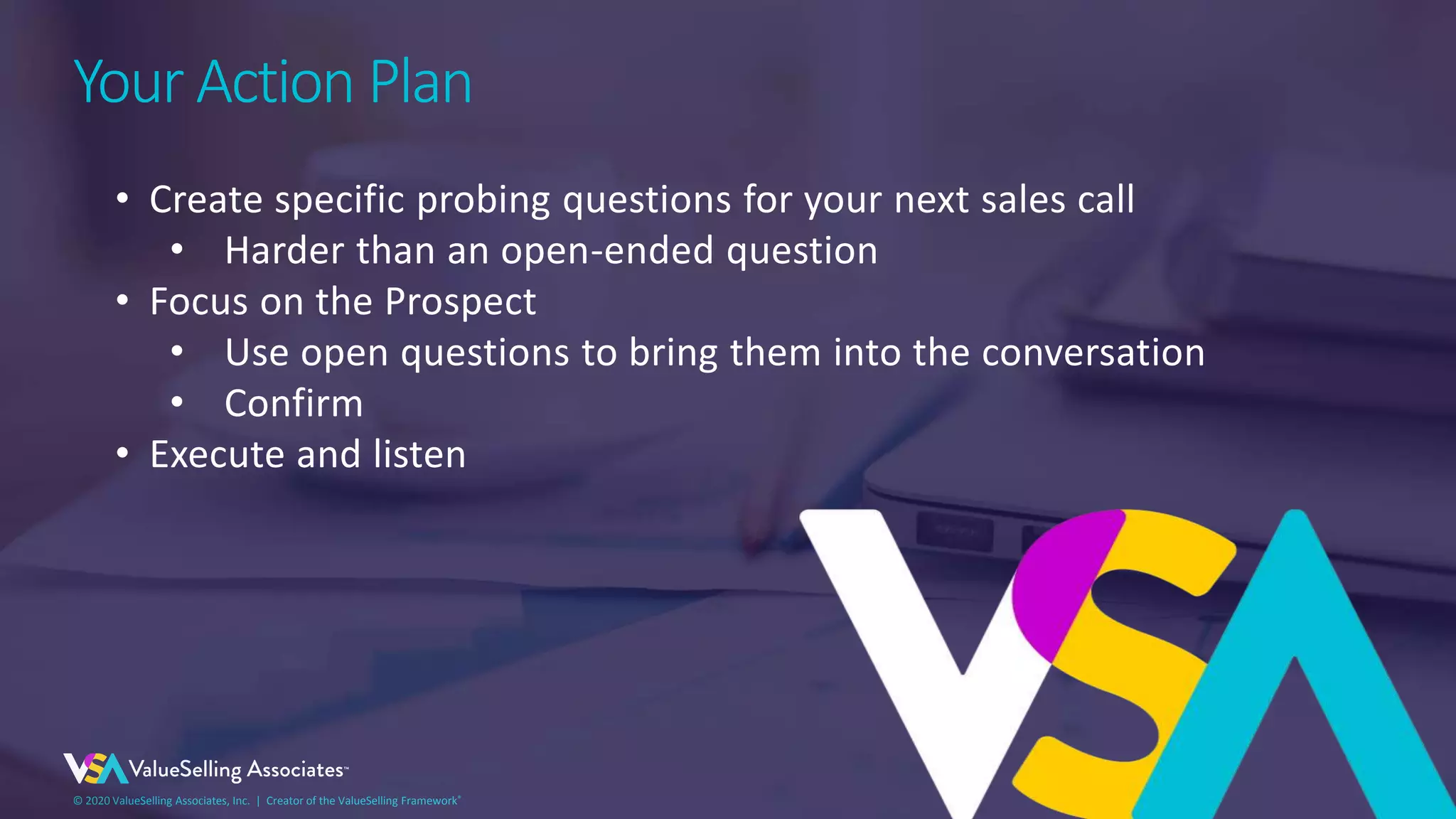 © 2020 ValueSelling Associates, Inc. | Creator of the ValueSelling Framework®© 2020 ValueSelling Associates, Inc. | Creator of the ValueSelling Framework®
Your Action Plan
• Create specific probing questions for your next sales call
• Harder than an open-ended question
• Focus on the Prospect
• Use open questions to bring them into the conversation
• Confirm
• Execute and listen
 