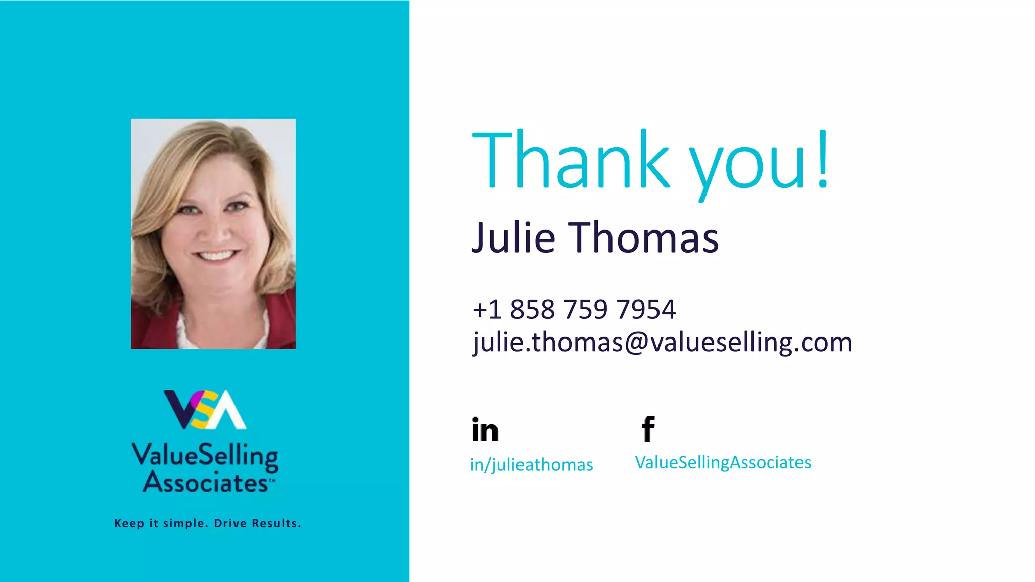 © 2020 ValueSelling Associates, Inc. | Creator of the ValueSelling Framework®
Thank you!
• Keep it simple. Drive Results.
Julie Thomas
+1 858 759 7954
julie.thomas@valueselling.com
in/julieathomas ValueSellingAssociates
Thank you!
 