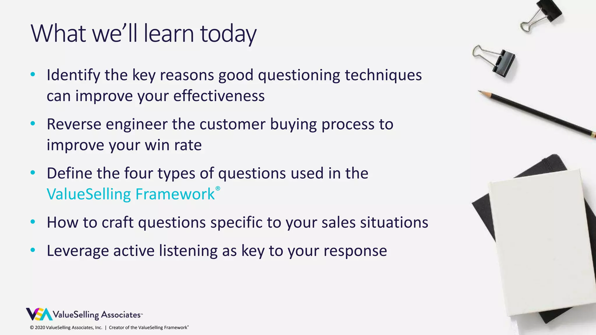 © 2020 ValueSelling Associates, Inc. | Creator of the ValueSelling Framework®© 2020 ValueSelling Associates, Inc. | Creator of the ValueSelling Framework®
• Identify the key reasons good questioning techniques
can improve your effectiveness
• Reverse engineer the customer buying process to
improve your win rate
• Define the four types of questions used in the
ValueSelling Framework®
• How to craft questions specific to your sales situations
• Leverage active listening as key to your response
What we’ll learn today
 