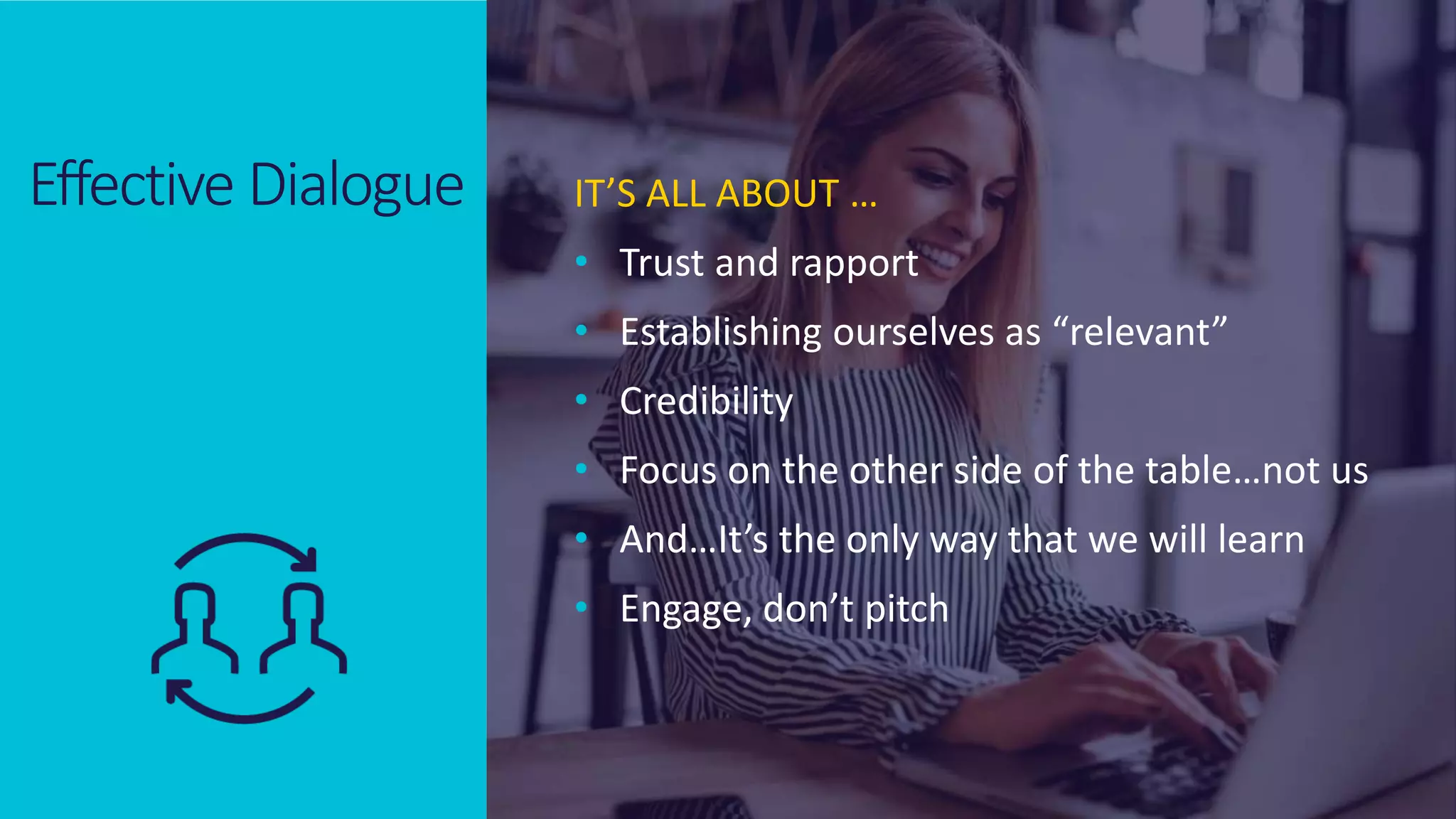 © 2020 ValueSelling Associates, Inc. | Creator of the ValueSelling Framework®
© 2020 ValueSelling Associates, Inc. | Creator of the ValueSelling Framework®
Effective Dialogue IT’S ALL ABOUT …
• Trust and rapport
• Establishing ourselves as “relevant”
• Credibility
• Focus on the other side of the table…not us
• And…It’s the only way that we will learn
• Engage, don’t pitch
 