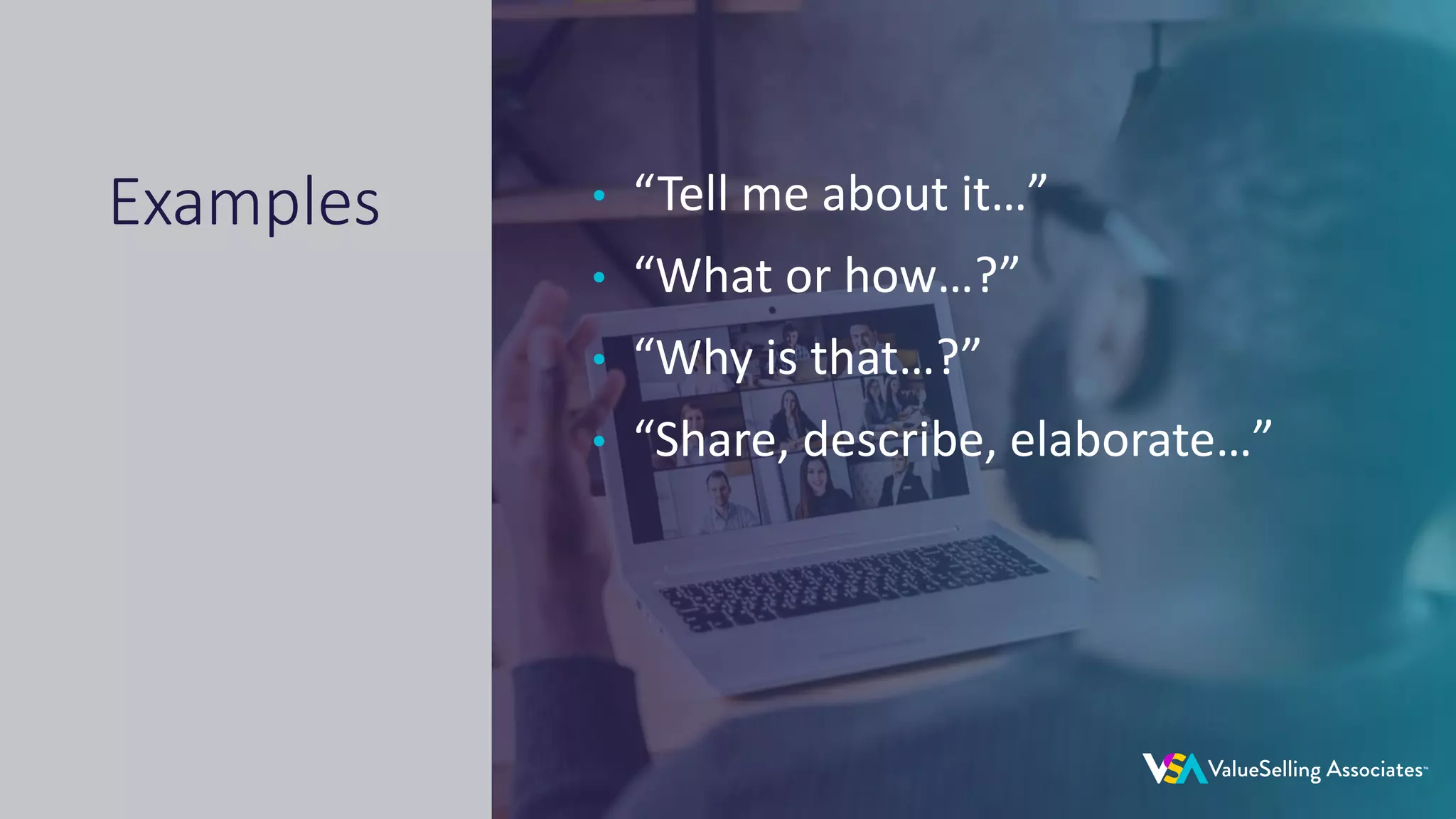© 2020 ValueSelling Associates, Inc. | Creator of the ValueSelling Framework®
• “Tell me about it…”
• “What or how…?”
• “Why is that…?”
• “Share, describe, elaborate…”
Examples
 