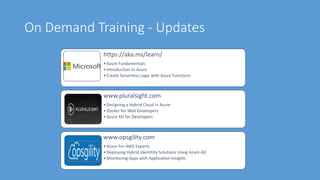 On Demand Training - Updates
https://aka.ms/learn/
•Azure Fundamentals
•Introduction to Azure
•Create Serverless Logic with Azure Functions
www.pluralsight.com
•Designing a Hybrid Cloud in Azure
•Docker for Web Developers
•Azure AD for Developers
www.opsgility.com
•Azure For AWS Experts
•Deploying Hybrid Identitity Solutions Using Azure AD
•Monitoring Apps with Application Insights
 