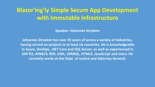 Blazor'ing'ly Simple Secure App Development
with Immutable Infrastructure
Speaker: Johannes Strydom
Johannes Strydom has over 25 years of across a variety of industries,
having served on projects in at least six countries. He is knowledgeable
in Azure, DevOps, .NET Core and SQL Server, as well as experienced in
SAP R3, APAB/4, RDF, OWL, SPARQL, HTML5, JavaScript and more. He
currently works at the Dept. of Justice and Attorney General.
 