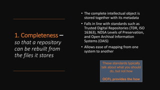1. Completeness –
so that a repository
can be rebuilt from
the files it stores
• The complete intellectual object is
stored together with its metadata
• Falls in line with standards such as
Trusted Digital Repositories (TDR, ISO
16363), NDSA Levels of Preservation,
and Open Archival Information
Systems (OAIS)
• Allows ease of mapping from one
system to another
These standards typically
talk about what you should
do, but not how
OCFL provides the how
 