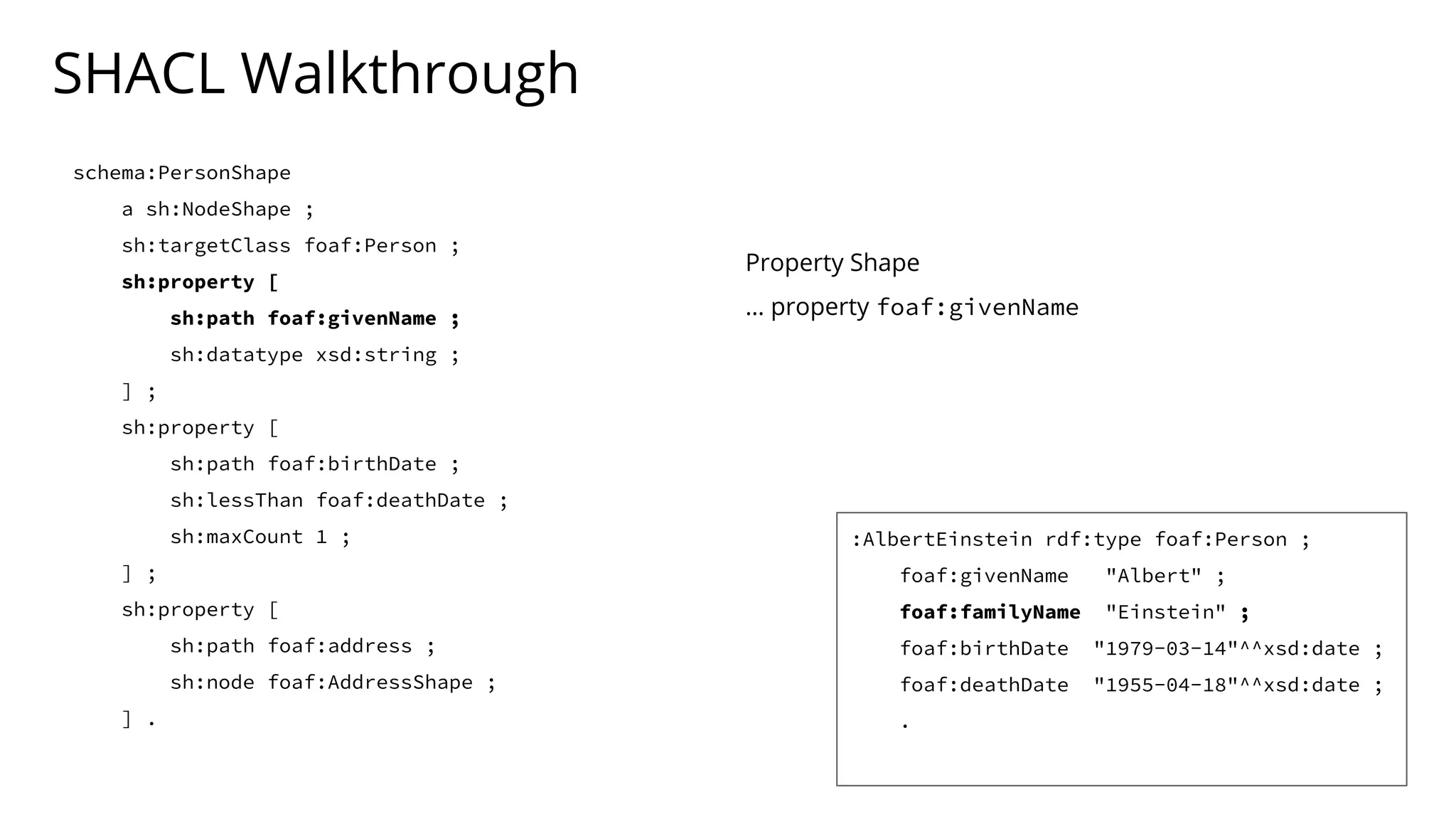 SHACL Walkthrough
schema:PersonShape
a sh:NodeShape ;
sh:targetClass foaf:Person ;
sh:property [
sh:path foaf:givenName ;
sh:datatype xsd:string ;
] ;
sh:property [
sh:path foaf:birthDate ;
sh:lessThan foaf:deathDate ;
sh:maxCount 1 ;
] ;
sh:property [
sh:path foaf:address ;
sh:node foaf:AddressShape ;
] .
Property Shape
… property foaf:givenName
:AlbertEinstein rdf:type foaf:Person ;
foaf:givenName "Albert" ;
foaf:familyName "Einstein" ;
foaf:birthDate "1979-03-14"^^xsd:date ;
foaf:deathDate "1955-04-18"^^xsd:date ;
.
 