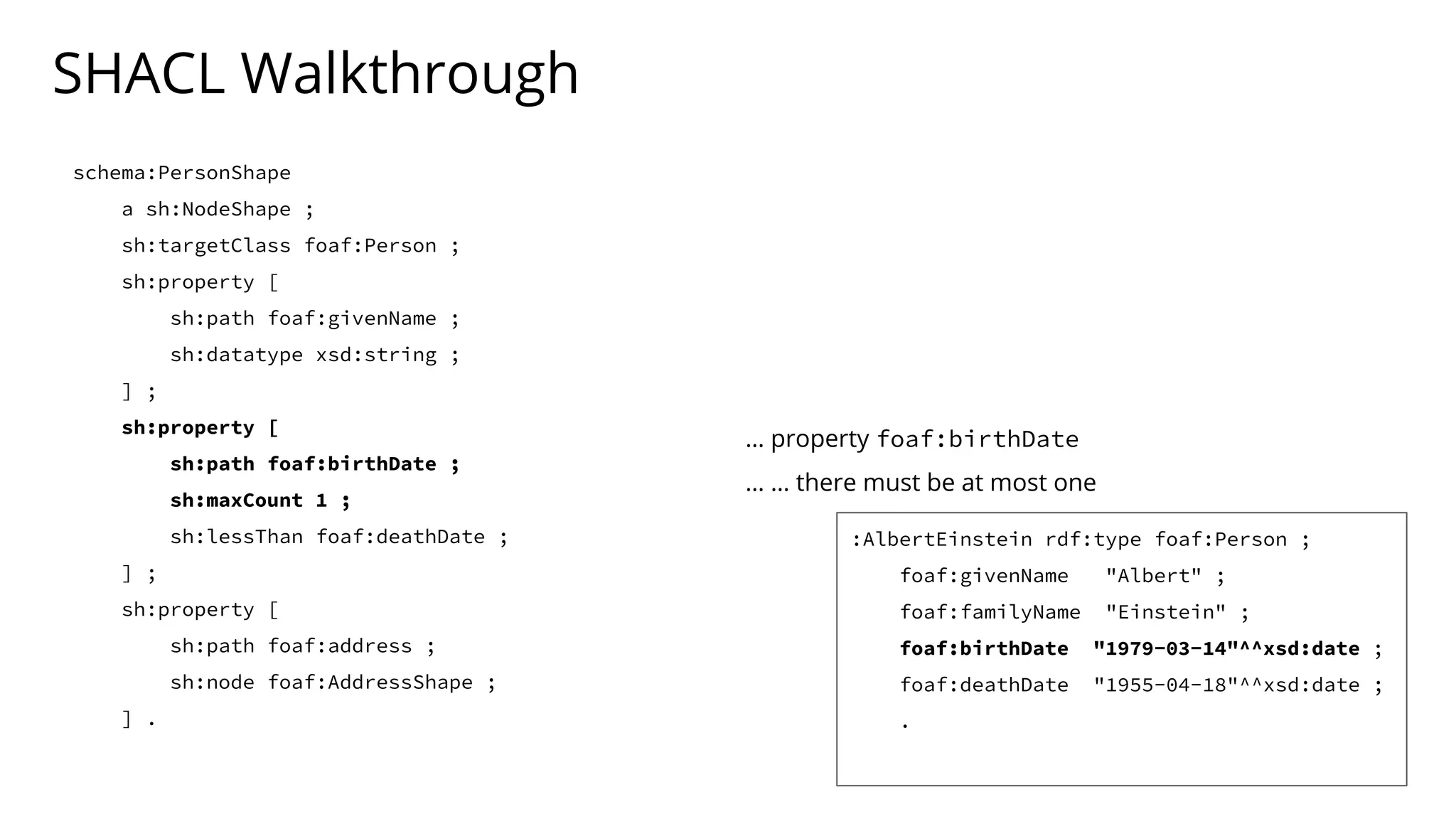 SHACL Walkthrough
schema:PersonShape
a sh:NodeShape ;
sh:targetClass foaf:Person ;
sh:property [
sh:path foaf:givenName ;
sh:datatype xsd:string ;
] ;
sh:property [
sh:path foaf:birthDate ;
sh:maxCount 1 ;
sh:lessThan foaf:deathDate ;
] ;
sh:property [
sh:path foaf:address ;
sh:node foaf:AddressShape ;
] .
… property foaf:birthDate
… … there must be at most one
:AlbertEinstein rdf:type foaf:Person ;
foaf:givenName "Albert" ;
foaf:familyName "Einstein" ;
foaf:birthDate "1979-03-14"^^xsd:date ;
foaf:deathDate "1955-04-18"^^xsd:date ;
.
 
