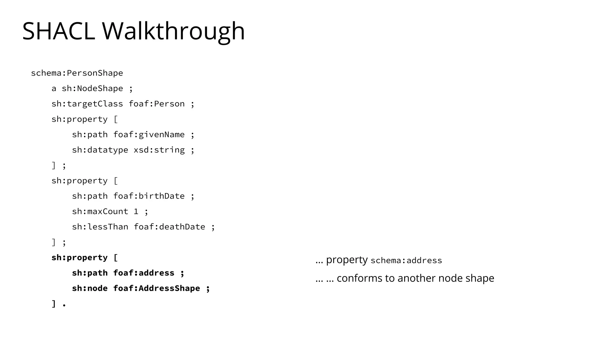 SHACL Walkthrough
schema:PersonShape
a sh:NodeShape ;
sh:targetClass foaf:Person ;
sh:property [
sh:path foaf:givenName ;
sh:datatype xsd:string ;
] ;
sh:property [
sh:path foaf:birthDate ;
sh:maxCount 1 ;
sh:lessThan foaf:deathDate ;
] ;
sh:property [
sh:path foaf:address ;
sh:node foaf:AddressShape ;
] .
… property schema:address
… … conforms to another node shape
 