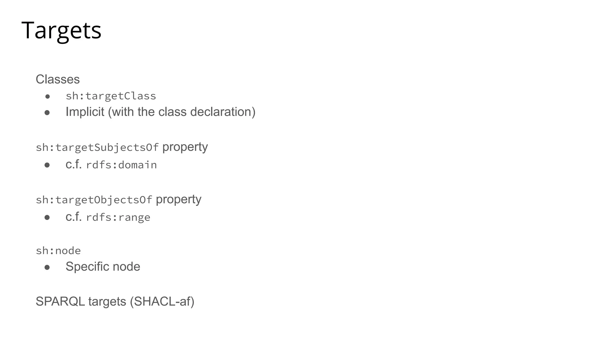 Targets
Classes
● sh:targetClass
● Implicit (with the class declaration)
sh:targetSubjectsOf property
● c.f. rdfs:domain
sh:targetObjectsOf property
● c.f. rdfs:range
sh:node
● Specific node
SPARQL targets (SHACL-af)
 