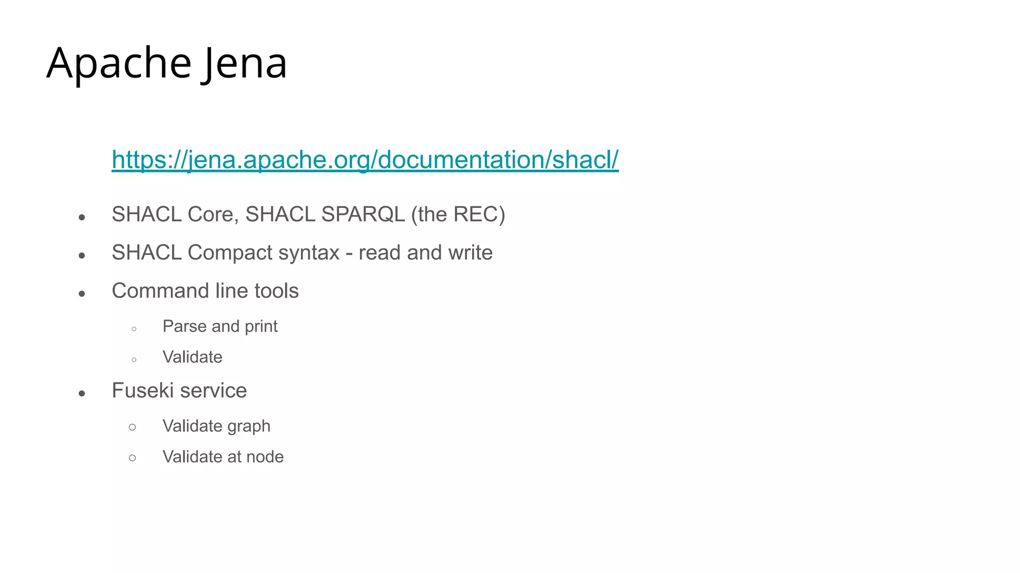 Apache Jena
https://jena.apache.org/documentation/shacl/
● SHACL Core, SHACL SPARQL (the REC)
● SHACL Compact syntax - read and write
● Command line tools
○ Parse and print
○ Validate
● Fuseki service
○ Validate graph
○ Validate at node
 