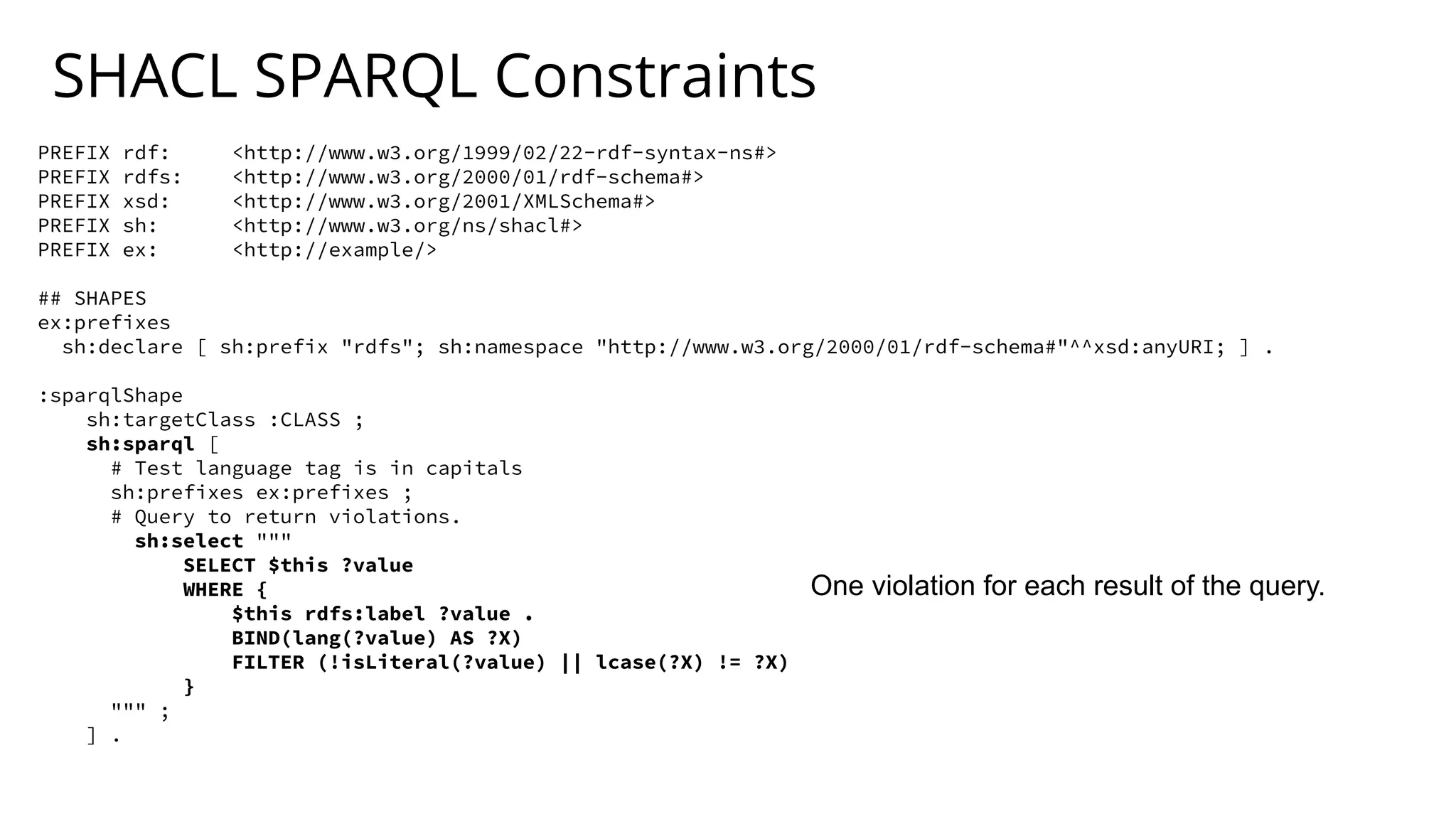 SHACL SPARQL Constraints
PREFIX rdf: <http://www.w3.org/1999/02/22-rdf-syntax-ns#>
PREFIX rdfs: <http://www.w3.org/2000/01/rdf-schema#>
PREFIX xsd: <http://www.w3.org/2001/XMLSchema#>
PREFIX sh: <http://www.w3.org/ns/shacl#>
PREFIX ex: <http://example/>
## SHAPES
ex:prefixes
sh:declare [ sh:prefix "rdfs"; sh:namespace "http://www.w3.org/2000/01/rdf-schema#"^^xsd:anyURI; ] .
:sparqlShape
sh:targetClass :CLASS ;
sh:sparql [
# Test language tag is in capitals
sh:prefixes ex:prefixes ;
# Query to return violations.
sh:select """
SELECT $this ?value
WHERE {
$this rdfs:label ?value .
BIND(lang(?value) AS ?X)
FILTER (!isLiteral(?value) || lcase(?X) != ?X)
}
""" ;
] .
One violation for each result of the query.
 