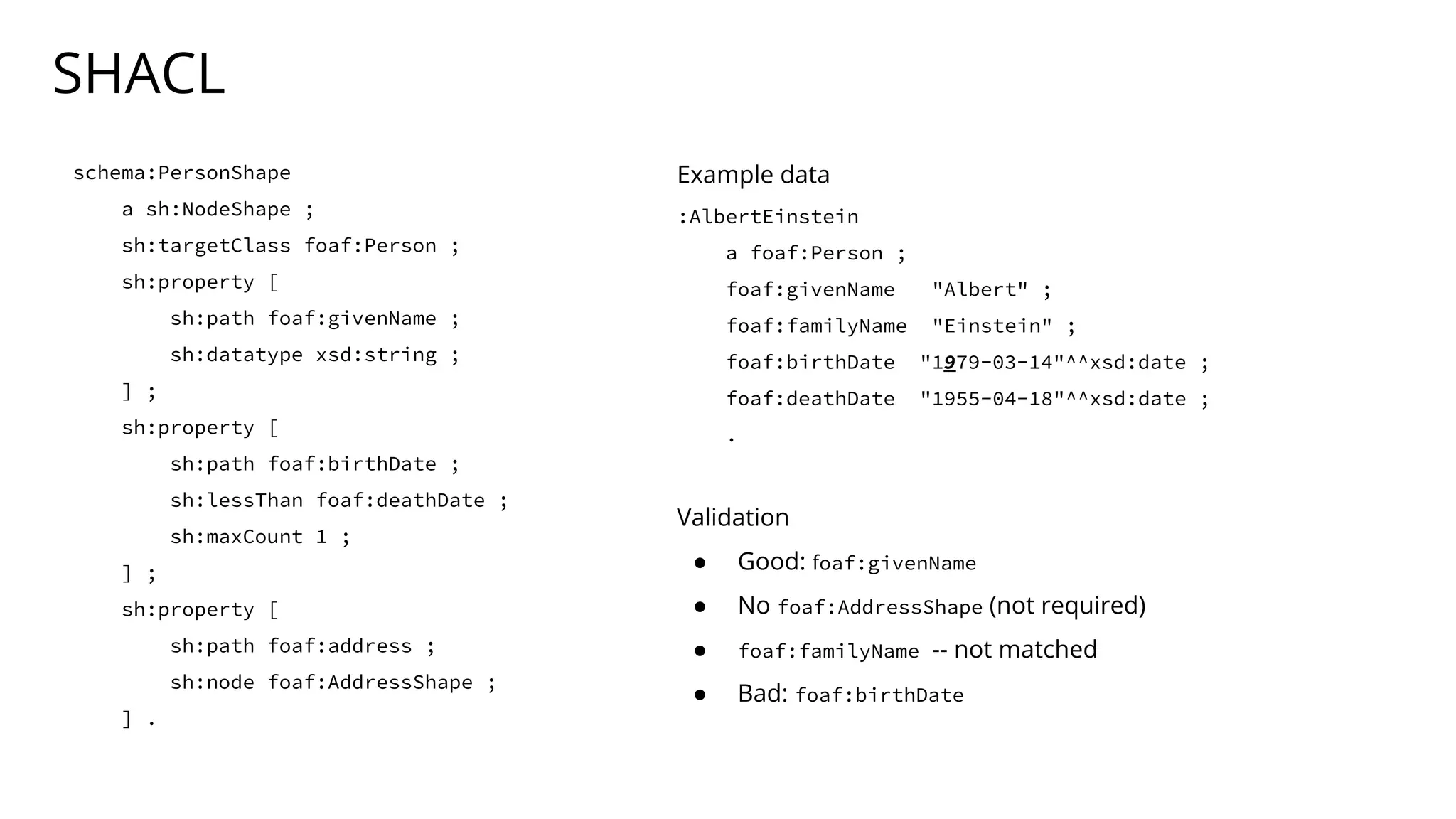 SHACL
schema:PersonShape
a sh:NodeShape ;
sh:targetClass foaf:Person ;
sh:property [
sh:path foaf:givenName ;
sh:datatype xsd:string ;
] ;
sh:property [
sh:path foaf:birthDate ;
sh:lessThan foaf:deathDate ;
sh:maxCount 1 ;
] ;
sh:property [
sh:path foaf:address ;
sh:node foaf:AddressShape ;
] .
Example data
:AlbertEinstein
a foaf:Person ;
foaf:givenName "Albert" ;
foaf:familyName "Einstein" ;
foaf:birthDate "1979-03-14"^^xsd:date ;
foaf:deathDate "1955-04-18"^^xsd:date ;
.
Validation
● Good: foaf:givenName
● No foaf:AddressShape (not required)
● foaf:familyName -- not matched
● Bad: foaf:birthDate
 
