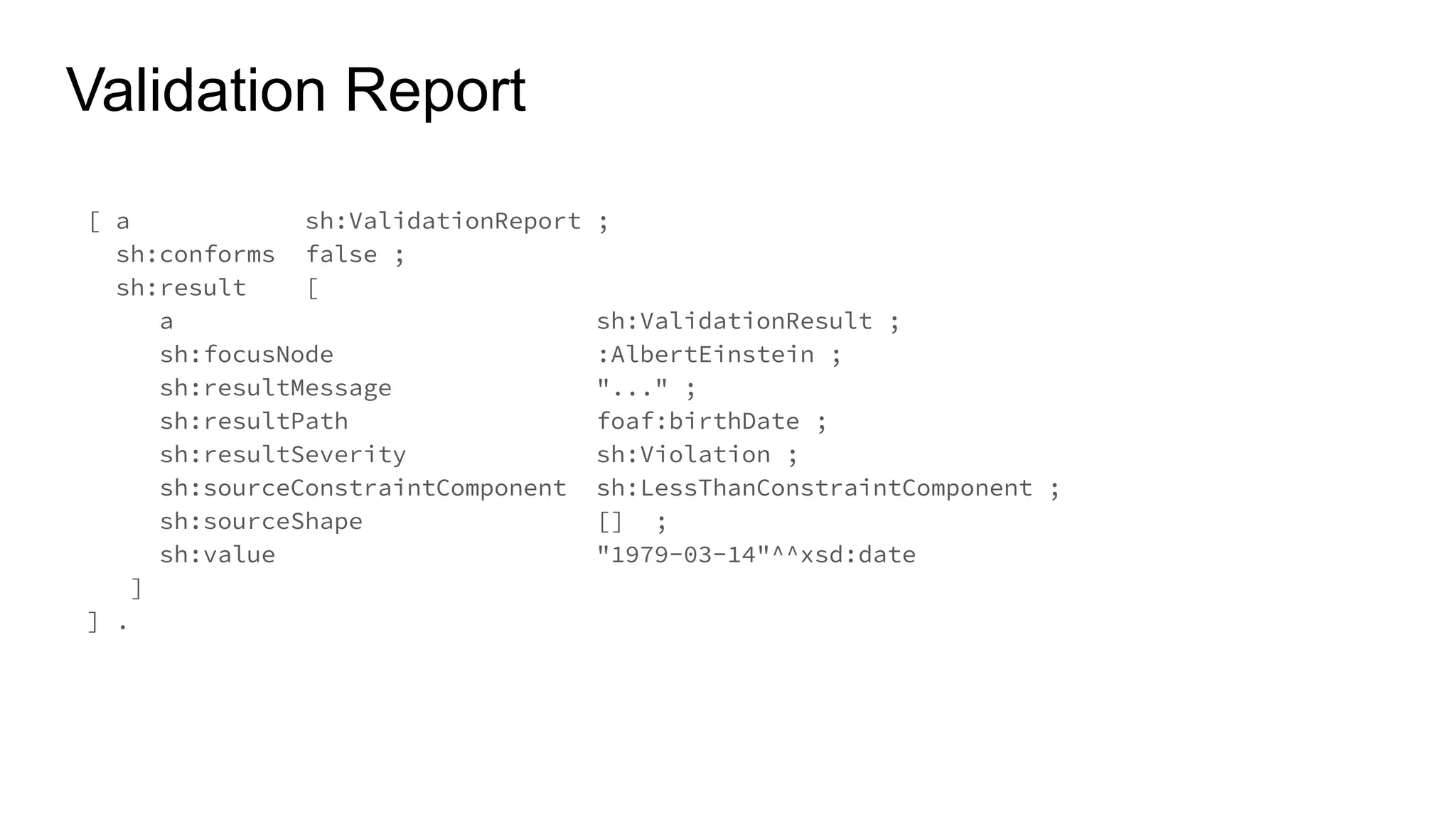 Validation Report
[ a sh:ValidationReport ;
sh:conforms false ;
sh:result [
a sh:ValidationResult ;
sh:focusNode :AlbertEinstein ;
sh:resultMessage "..." ;
sh:resultPath foaf:birthDate ;
sh:resultSeverity sh:Violation ;
sh:sourceConstraintComponent sh:LessThanConstraintComponent ;
sh:sourceShape [] ;
sh:value "1979-03-14"^^xsd:date
]
] .
 
