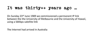 It was thirty++ years ago …
On Sunday 23rd June 1989 we commissioned a permanent IP link
between the the University of Melbourne and the University of Hawaii,
using a 56Kbps satellite link
The Internet had arrived in Australia
 