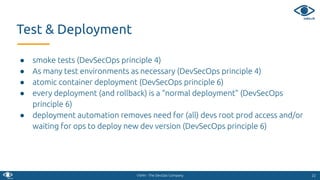 VSHN - The DevOps Company
● smoke tests (DevSecOps principle 4)
● As many test environments as necessary (DevSecOps principle 4)
● atomic container deployment (DevSecOps principle 6)
● every deployment (and rollback) is a “normal deployment” (DevSecOps
principle 6)
● deployment automation removes need for (all) devs root prod access and/or
waiting for ops to deploy new dev version (DevSecOps principle 6)
2222
Test & Deployment
 