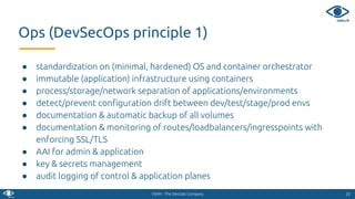VSHN - The DevOps Company
● standardization on (minimal, hardened) OS and container orchestrator
● immutable (application) infrastructure using containers
● process/storage/network separation of applications/environments
● detect/prevent conﬁguration drift between dev/test/stage/prod envs
● documentation & automatic backup of all volumes
● documentation & monitoring of routes/loadbalancers/ingresspoints with
enforcing SSL/TLS
● AAI for admin & application
● key & secrets management
● audit logging of control & application planes
2323
Ops (DevSecOps principle 1)
 