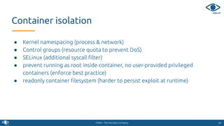 VSHN - The DevOps Company
Container isolation
2424
● Kernel namespacing (process & network)
● Control groups (resource quota to prevent DoS)
● SELinux (additional syscall ﬁlter)
● prevent running as root inside container, no user-provided privileged
containers (enforce best practice)
● readonly container ﬁlesystem (harder to persist exploit at runtime)
 