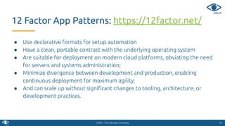 VSHN - The DevOps Company
● Use declarative formats for setup automation
● Have a clean, portable contract with the underlying operating system
● Are suitable for deployment on modern cloud platforms, obviating the need
for servers and systems administration;
● Minimize divergence between development and production, enabling
continuous deployment for maximum agility;
● And can scale up without signiﬁcant changes to tooling, architecture, or
development practices.
3131
12 Factor App Patterns: https://12factor.net/
 