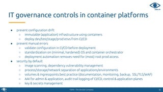 VSHN - The DevOps Company
● prevent conﬁguration drift
○ immutable (application) infrastructure using containers
○ deploy dev/test/stage/prod envs from CI/CD
● prevent manual errors
○ validate conﬁguration in CI/CD before deployment
○ standardization on (minimal, hardened) OS and container orchestrator
○ deployment automation removes need for (most) root prod access
● security by default
○ image scanning, dependency vulnerability management
○ process/storage/network separation of applications/environments
○ volumes & ingresspoints best practice (documentation, monitoring, backup, SSL/TLS/WAF)
○ AAI for admin & application, audit trail logging of CI/CD, control & application planes
○ key & secrets management
● 5252
IT governance controls in container platforms
 