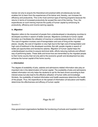 trainee not only to acquire the theoretical and practical skills simultaneously but also
enables him to learn from the experiences of his trainer and, thereby, can increase his
efficiency and productivity. This is the most common type of training programs because the
returns in terms of increased productivity far exceed the cost of the training. Thus, the
expenditures on such training improve the quality of human capital by enhancing its
productivity, efficiency and income earning capacity.
iv. Migration
Migration refers to the movement of people from underdeveloped or developing countries to
developed countries in search of better avenues. Migrations contribute to human capital
formation as it facilitates the utilisation of inactive or underdeveloped skills of an individual.
The cost of migration involves cost of transportation and cost of living at the migrated
places. Usually, the cost of migration is very high due to the high cost of transportation and
high cost of livelihood in the developed countries. But still, people migrate in search of
better job opportunities and handsome salaries. Migration of human capital helps the
underdeveloped countries to acquire technical skills, efforts reducing methods and efficient
way of performing tasks. These skills and know-how are transmitted by the migrated people
to their home country that not only add to the economic growth and development but also
enhance the human capital of the home country.
v. Information
The degree of availability of jobs, salaries and admissions related information also play an
important role in the determination of human capital. The availability of jobs and admissions
related information not only helps the students to opt for the best choice according to their
interest areas but also lead to the effective utilisation of human skills and knowledge.
Similarly, the availability of medical information and health awareness determine the health
of the people. Thus, the expenditure on the spread of information (of education and health)
determines the effectiveness and efficacy of human capital.
Page No 97:
Question 7:
How government organisations facilitate the functioning of schools and hospitals in India?
 
