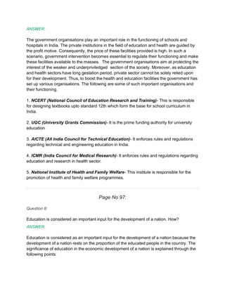 ANSWER:
The government organisations play an important role in the functioning of schools and
hospitals in India. The private institutions in the field of education and health are guided by
the profit motive. Consequently, the price of these facilities provided is high. In such a
scenario, government intervention becomes essential to regulate their functioning and make
these facilities available to the masses. The government organisations aim at protecting the
interest of the weaker and underpriviledged section of the society. Moreover, as education
and health sectors have long gestation period, private sector cannot be solely relied upon
for their development. Thus, to boost the health and education facilities the government has
set up various organisations. The following are some of such important organisations and
their functioning.
1. NCERT (National Council of Education Research and Training)- This is responsible
for designing textbooks upto standard 12th which form the base for school curriculum in
India.
2. UGC (University Grants Commission)- It is the prime funding authority for university
education
3. AICTE (All India Council for Technical Education)- It enforces rules and regulations
regarding technical and engineering education in India.
4. ICMR (India Council for Medical Research)- It enforces rules and regulations regarding
education and research in health sector.
5. National Institute of Health and Family Welfare- This institute is responsible for the
promotion of health and family welfare programmes.
Page No 97:
Question 8:
Education is considered an important input for the development of a nation. How?
ANSWER:
Education is considered as an important input for the development of a nation because the
development of a nation rests on the proportion of the educated people in the country. The
significance of education in the economic development of a nation is explained through the
following points:
 