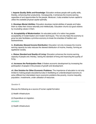i. Imparts Quality Skills and Knowledge: Education endows people with quality skills,
thereby, enhancing their productivity. Consequently, it enhances the income earning
capacities of and opportunities for the people. Moreover, it also enables human capital to
utilise the available physical capital optimally.
ii. Develops Mental Abilities: Education develops mental abilities of people and helps
them to make their choice rationally and intellectually. Education churns out good citizens
by inculcating values in them.
iii. Acceptability of Modernisation: An educated public of a nation has greater
acceptability of modernisation and modern techniques. This not only helps the economy to
grow but also facilitates a primitive economy to break the shackles of tradition and
backwardness.
iv. Eradicates Skewed Income Distribution: Education not only increases the income
earning capacity but also reduces the skewed distribution of income, thereby, forming an
egalitarian society.
v. Raises Standard and Quality of Living: Education enhances the income earning
capacity of people and, thereby, raising the standard of living and improving the quality of
living.
vi. Increases the Participation Rate: It fosters economic development by increasing the
participation of people in the process of growth and development.
vii. One Solution for Other Economic Problems: The importance of education is not only
limited to making people educated but also in facilitating an underdeveloped economy to
solve different but interrelated macro economic problems like poverty, income inequality,
population, investments, under utilisation of resources.
Question 9:
Discuss the following as a source of human capital formation
(i) Health infrastructure
(ii) Expenditure on migration.
ANSWER:
(i) Health infrastructure
 
