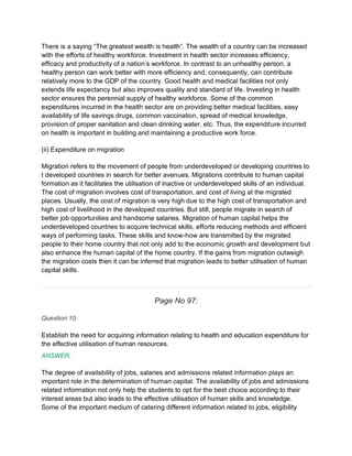 There is a saying “The greatest wealth is health”. The wealth of a country can be increased
with the efforts of healthy workforce. Investment in health sector increases efficiency,
efficacy and productivity of a nation’s workforce. In contrast to an unhealthy person, a
healthy person can work better with more efficiency and, consequently, can contribute
relatively more to the GDP of the country. Good health and medical facilities not only
extends life expectancy but also improves quality and standard of life. Investing in health
sector ensures the perennial supply of healthy workforce. Some of the common
expenditures incurred in the health sector are on providing better medical facilities, easy
availability of life savings drugs, common vaccination, spread of medical knowledge,
provision of proper sanitation and clean drinking water, etc. Thus, the expenditure incurred
on health is important in building and maintaining a productive work force.
(ii) Expenditure on migration
Migration refers to the movement of people from underdeveloped or developing countries to
t developed countries in search for better avenues. Migrations contribute to human capital
formation as it facilitates the utilisation of inactive or underdeveloped skills of an individual.
The cost of migration involves cost of transportation, and cost of living at the migrated
places. Usually, the cost of migration is very high due to the high cost of transportation and
high cost of livelihood in the developed countries. But still, people migrate in search of
better job opportunities and handsome salaries. Migration of human capital helps the
underdeveloped countries to acquire technical skills, efforts reducing methods and efficient
ways of performing tasks. These skills and know-how are transmitted by the migrated
people to their home country that not only add to the economic growth and development but
also enhance the human capital of the home country. If the gains from migration outweigh
the migration costs then it can be inferred that migration leads to better utilisation of human
capital skills.
Page No 97:
Question 10:
Establish the need for acquiring information relating to health and education expenditure for
the effective utilisation of human resources.
ANSWER:
The degree of availability of jobs, salaries and admissions related information plays an
important role in the determination of human capital. The availability of jobs and admissions
related information not only help the students to opt for the best choice according to their
interest areas but also leads to the effective utilisation of human skills and knowledge.
Some of the important medium of catering different information related to jobs, eligibility
 