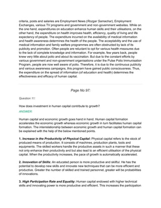criteria, posts and salaries are Employment News (Rozgar Samachar), Employment
Exchanges, various TV programs and government and non-government websites. While on
the one hand, expenditures on education enhance human skills and their utilisations, on the
other hand, the expenditure on health improves health, efficiency, quality of living and life
expectancy of people. The expenditure incurred on the availability of medical information
and health awareness determines the health of the people. The acceptability and the use of
medical information and family welfare programmes are often obstructed by lack of its
publicity and promotion. Often people are reluctant to opt for various health measures due
to the lack of complete knowledge and information. For example, few years back, people
knew very little about polio and about its vaccination. But due to the constant efforts by
various government and non-government organisations under the Pulse Polio Immunisation
Program, people are now well aware of polio. Therefore, it is due to the continuous publicity
and various awareness campaigns, this program have gained public consciousness. Thus,
the expenditure on the spread of information (of education and health) determines the
effectiveness and efficacy of human capital.
Page No 97:
Question 11:
How does investment in human capital contribute to growth?
ANSWER:
Human capital and economic growth goes hand in hand. Human capital formation
accelerates the economic growth whereas economic growth in turn facilitates human capital
formation. The interrelationship between economic growth and human capital formation can
be explained with the help of the below mentioned points.
1. Increase in the Productivity of Physical Capital: Physical capital refers to the stock of
produced means of production. It consists of machines, production plants, tools and
equipments. The skilled workers handle the productive assets in such a manner that these
not only enhance their productivity and but also lead to an efficient utilisation of the physical
capital. When the productivity increases, the pace of growth is automatically accelerated.
2. Innovation of Skills: An educated person is more productive and skillful. He has the
potential to develop new skills and innovate new techniques that can be more efficient and
productive. Greater the number of skilled and trained personnel, greater will be probabilities
of innovations.
3. High Participation Rate and Equality: Human capital endowed with higher technical
skills and innovating power is more productive and efficient. This increases the participation
 