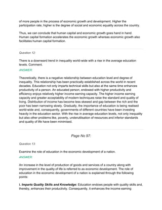 of more people in the process of economic growth and development. Higher the
participation rate, higher is the degree of social and economic equality across the country.
Thus, we can conclude that human capital and economic growth goes hand in hand.
Human capital formation accelerates the economic growth whereas economic growth also
facilitates human capital formation.
Question 12:
There is a downward trend in inequality world-wide with a rise in the average education
levels. Comment.
ANSWER:
Theoretically, there is a negative relationship between education level and degree of
inequality. This relationship has been practically established across the world in recent
decades. Education not only imparts technical skills but also at the same time enhances
productivity of a person. An educated person, endowed with higher productivity and
efficiency enjoys relatively higher income earning capacity. The higher income earning
capacity and greater acceptability of modern techniques raise the standard and quality of
living. Distribution of income has become less skewed and gap between the rich and the
poor has been narrowing slowly. Gradually, the importance of education is being realised
world-wide and, consequently, governments of different countries have been investing
heavily in the education sector. With the rise in average education levels, not only inequality
but also other problems like, poverty, underutilisation of resources and inferior standards
and quality of life have been minimised.
Page No 97:
Question 13:
Examine the role of education in the economic development of a nation.
ANSWER:
An increase in the level of production of goods and services of a country along with
improvement in the quality of life is referred to as economic development. The role of
education in the economic development of a nation is explained through the following
points:
i. Imparts Quality Skills and Knowledge: Education endows people with quality skills and,
thereby, enhances their productivity. Consequently, it enhances the income earning
 