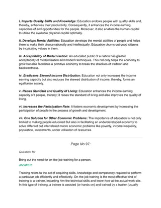 i. Imparts Quality Skills and Knowledge: Education endows people with quality skills and,
thereby, enhances their productivity. Consequently, it enhances the income earning
capacities of and opportunities for the people. Moreover, it also enables the human capital
to utilise the available physical capital optimally.
ii. Develops Mental Abilities: Education develops the mental abilities of people and helps
them to make their choice rationally and intellectually. Education churns out good citizens
by inculcating values in them.
iii. Acceptability of Modernisation: An educated public of a nation has greater
acceptability of modernisation and modern techniques. This not only helps the economy to
grow but also facilitates a primitive economy to break the shackles of tradition and
backwardness.
iv. Eradicates Skewed Income Distribution: Education not only increases the income
earning capacity but also reduces the skewed distribution of income, thereby, forms an
egalitarian society.
v. Raises Standard and Quality of Living: Education enhances the income earning
capacity of t people, thereby; it raises the standard of living and also improves the quality of
living.
vi. Increases the Participation Rate: It fosters economic development by increasing the
participation of people in the process of growth and development.
vii. One Solution for Other Economic Problems: The importance of education is not only
limited to making people educated But also in facilitating an underdeveloped economy to
solve different but interrelated macro economic problems like poverty, income inequality,
population, investments, under utilisation of resources.
Page No 97:
Question 15:
Bring out the need for on-the-job-training for a person.
ANSWER:
Training refers to the act of acquiring skills, knowledge and competency required to perform
a particular job efficiently and effectively. On-the-job training is the most effective kind of
training to a trainee, imparting him the technical skills and know-how at the actual work site.
In this type of training, a trainee is assisted (or hands on) and trained by a trainer (usually
 