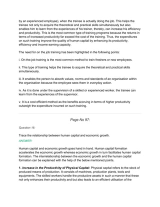 by an experienced employee), when the trainee is actually doing the job. This helps the
trainee not only to acquire the theoretical and practical skills simultaneously but also
enables him to learn from the experiences of his trainer, thereby, can increase his efficiency
and productivity. This is the most common type of training programs because the returns in
terms of increased productivity far exceed the cost of the training. Thus, the expenditures
on such training improve the quality of human capital by enhancing its productivity,
efficiency and income earning capacity.
The need for on the job training has been highlighted in the following points:
i. On-the-job training is the most common method to train freshers or new employees.
ii. This type of training helps the trainee to acquire the theoretical and practical skills
simultaneously.
iii. It enables the person to absorb values, norms and standards of an organisation within
the organisation because the employee sees them in everyday action.
iv. As it is done under the supervision of a skilled or experienced worker, the trainee can
learn from the experiences of the supervisor.
v. It is a cost efficient method as the benefits accruing in terms of higher productivity
outweigh the expenditure incurred on such training.
Page No 97:
Question 16:
Trace the relationship between human capital and economic growth.
ANSWER:
Human capital and economic growth goes hand in hand. Human capital formation
accelerates the economic growth whereas economic growth in turn facilitates human capital
formation. The interrelationship between the economic growth and the human capital
formation can be explained with the help of the below mentioned points.
1. Increase in the Productivity of Physical Capital: Physical capital refers to the stock of
produced means of production. It consists of machines, production plants, tools and
equipments. The skilled workers handle the productive assets in such a manner that these
not only enhances their productivity and but also leads to an efficient utilisation of the
 