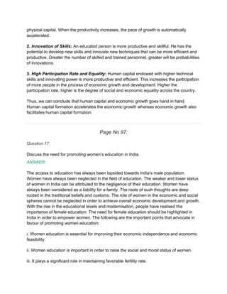 physical capital. When the productivity increases, the pace of growth is automatically
accelerated.
2. Innovation of Skills: An educated person is more productive and skillful. He has the
potential to develop new skills and innovate new techniques that can be more efficient and
productive. Greater the number of skilled and trained personnel, greater will be probabilities
of innovations.
3. High Participation Rate and Equality: Human capital endowed with higher technical
skills and innovating power is more productive and efficient. This increases the participation
of more people in the process of economic growth and development. Higher the
participation rate, higher is the degree of social and economic equality across the country.
Thus, we can conclude that human capital and economic growth goes hand in hand.
Human capital formation accelerates the economic growth whereas economic growth also
facilitates human capital formation.
Page No 97:
Question 17:
Discuss the need for promoting women’s education in India.
ANSWER:
The access to education has always been lopsided towards India’s male population.
Women have always been neglected in the field of education. The weaker and lower status
of women in India can be attributed to the negligence of their education. Women have
always been considered as a liability for a family. The roots of such thoughts are deep
rooted in the traditional beliefs and customs. The role of women in the economic and social
spheres cannot be neglected in order to achieve overall economic development and growth.
With the rise in the educational levels and modernisation, people have realised the
importance of female education. The need for female education should be highlighted in
India in order to empower women. The following are the important points that advocate in
favour of promoting women education:
i. Women education is essential for improving their economic independence and economic
feasibility.
ii. Women education is important in order to raise the social and moral status of women.
iii. It plays a significant role in maintaining favorable fertility rate.
 