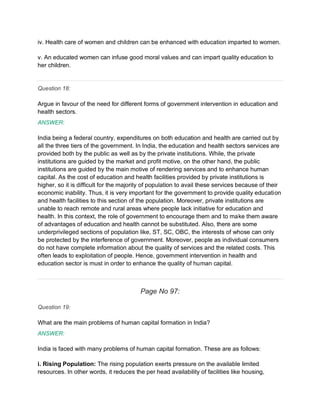 iv. Health care of women and children can be enhanced with education imparted to women.
v. An educated women can infuse good moral values and can impart quality education to
her children.
Question 18:
Argue in favour of the need for different forms of government intervention in education and
health sectors.
ANSWER:
India being a federal country, expenditures on both education and health are carried out by
all the three tiers of the government. In India, the education and health sectors services are
provided both by the public as well as by the private institutions. While, the private
institutions are guided by the market and profit motive, on the other hand, the public
institutions are guided by the main motive of rendering services and to enhance human
capital. As the cost of education and health facilities provided by private institutions is
higher, so it is difficult for the majority of population to avail these services because of their
economic inability. Thus, it is very important for the government to provide quality education
and health facilities to this section of the population. Moreover, private institutions are
unable to reach remote and rural areas where people lack initiative for education and
health. In this context, the role of government to encourage them and to make them aware
of advantages of education and health cannot be substituted. Also, there are some
underprivileged sections of population like, ST, SC, OBC, the interests of whose can only
be protected by the interference of government. Moreover, people as individual consumers
do not have complete information about the quality of services and the related costs. This
often leads to exploitation of people. Hence, government intervention in health and
education sector is must in order to enhance the quality of human capital.
Page No 97:
Question 19:
What are the main problems of human capital formation in India?
ANSWER:
India is faced with many problems of human capital formation. These are as follows:
i. Rising Population: The rising population exerts pressure on the available limited
resources. In other words, it reduces the per head availability of facilities like housing,
 