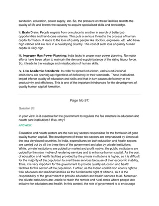 sanitation, education, power supply, etc. So, the pressure on these facilities retards the
quality of life and lowers the capacity to acquire specialised skills and knowledge.
ii. Brain Drain: People migrate from one place to another in search of better job
opportunities and handsome salaries. This puts a serious threat to the process of human
capital formation. It leads to the loss of quality people like doctors, engineers, etc. who have
high caliber and are rare in a developing country. The cost of such loss of quality human
capital is very high.
iii. Improper Man Power Planning: India lacks in proper man power planning. No major
efforts have been taken to maintain the demand-supply balance of the rising labour force.
So, it leads to the wastage and misallocation of human skills.
iv. Low Academic Standards: In order to spread education, various educational
institutions are opening up regardless of deficiency in their standards. These institutions
impart inferior quality of education and skills and that in turn causes deficiency in the
productivity and efficiency. This is one of the important hindrances for the development of
quality human capital formation.
Page No 97:
Question 20:
In your view, is it essential for the government to regulate the fee structure in education and
health care institutions? If so, why?
ANSWER:
Education and health sectors are the two key sectors responsible for the formation of good
quality human capital. The development of these two sectors are emphasised by almost all
the less developed countries. In India, expenditures on both education and health sectors
are carried out by all the three tiers of the government and also by private institutions.
While, private institutions are guided by market and profit motive, the public institutions are
guided by the main motive of rendering services and to enhance human capital. As the cost
of education and health facilities provided by the private institutions is higher, so it is difficult
for the majority of the population to avail these services because of their economic inability.
Thus, it is very important for the government to provide quality education and health
facilities to this section of the population. Further, as the Indian constitution counts right to
free education and medical facilities as the fundamental right of citizens, so it is the
responsibility of the government to provide education and health services to all. Moreover,
the private institutions are unable to reach the remote and rural areas where people lack
initiative for education and health. In this context, the role of government is to encourage
 