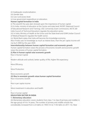 (ii) Inadequate vocationalisation.
(iii) Gender bias.
(iv) Low rural access level.
(v) Low government expenditure on education.
Human capital formation in India
(i) The seventh five year plan stressed upon the importance of human capital.
(ii) In India, ministry of education at the Centre and state level, NCERT (National Council
of Educational Research and Training), UGC (University Grant commission), AICTE (All
India Council of Technical Education) regulate the education sector.
(iii) In India, Ministry of Health at the Union and the State level and ICMR (Indian Council
of Medical Research) regulate the health sector.
(iv) World Bank states that India will become the knowledge economy.
Also if India uses its knowledge as much as Ireland does, than the per capita income will
rise by $ 3000 by the year 2020.
Interrelationship between human capital formation and economic growth
Human capital formation raises the process of Economic Growth and economic growth
raises the process of human capital formation.
(i) Rise in human capital raise economic growth
Rise in Human Capital
↓
Modern attitude and outlook, better quality of life, Higher life expectancy
↓
More Efficiency
↓
More Production
↓
More economic growth
(ii) Rise in economic growth raises human capital formation
Rise in Economic Growth
↓
Rise in per capita income
↓
More investment in education and health
↓
Rise in human capital
EDUCATION SECTOR IN INDIA
1. Elementary education:
(A) Elementary education covers students from class 1 to class 8 (primary and middle) in
the age-group of 6 to 14 years. The number of primary and middle schools has
considerably increased from 2.23 lakhs (in 1950-51) to 11.92 lakhs (in 2011-12). Near
 