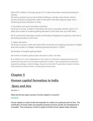 about 97% children in the age-group of 6-14 years have been receiving educating in
schools.
(B) Various policies such as Sarva Shiksha Abhiyan, mid day meal scheme, district
primary education programme, right to education have been playing major role in
enhancing primary education in India.
2. Secondary and senior secondary education:
(A) As per a survey, number of secondary and senior secondary schools rose to 2.12
lakhs and number of students getting education at this level rose up to 482 lakhs.
(B) At central level, Navodaya schools and Kendriya Vidyalayas are playing a vital role in
promoting education at this level.
3. Higher education:
(A) As per a survey in India near about 665 universities are imparting education at higher
level and number of collages imparting general education is 35829.
(B) Number of students getting higher
(B) Number of students getting higher education is about 130 lakhs.
4. In addition to it, since independence, the number of institutions imparting technical and
professional education has increased significantly in India in which polytechnical institutions,
engineering colleges, medical collages, research centres like IIT, agriculture research institute,
India statistical institute, IIM etc. are playing prominent roles.
Chapter 5
Human capital formation in India
Ques and Ans
Question 1:
What are the two major sources of human capital in a country?
ANSWER:
Human capital is a stock of skill and expertise of a nation at a particular point of time. The
contribution of human skills and expertise towards economic growth and development is
invaluable. This is because a stock of quality enriched human capital raises individual
 