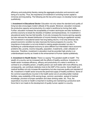 efficiency and productivity thereby raising the aggregate production and economic well
being of a country. Thus, the importance of investment in enriching human capital is
immense and long lasting. The following are the two prime ways o to develop human capital
qualitatively:
i. Investment in Educational Sector: Education not only raises the standard and quality of
living but also encourages modern attitude of the people. Moreover, education increases
the productive capacity and productivity of a nation’s workforce by honing their skills.
Further, education increases the acceptability of modern techniques and also facilitates a
primitive economy to break the shackles of tradition and backwardness. An investment in
educational sector has two fold benefits. It not only increases the income earning capacity
but also reduces the skewed distribution of income thereby forming an egalitarian society.
The investment in educational sector has long lasting returns. It not only enhances the
present economic condition but also improves the future prospects of a country. The
importance of education is not only limited to making people educated. but also in
facilitating an underdeveloped economy to solve different but interrelated macro economic
problems like, poverty, income inequality, population, investments, under utilisation of
resources. Therefore, investment in education must be accorded high priority in an
underdeveloped country as it leads to the enhancement of human capital qualitatively.
ii. Investment in Health Sector: There is a saying “The greatest wealth is health”. The
wealth of a country can be increased with the efforts of healthy workforce. Investment in
health sector increases efficiency, efficacy and productivity of a nation’s workforce. In
contrast to an unhealthy person, a healthy person can work better with more efficiency and,
consequently, can contribute relatively more to the GDP of the country. Good health and
medical facilities not only increase life expectancy but also improves quality and standard of
life. Investment in health sector ensures the perennial supply of healthy workforce. Some of
the common expenditures incurred in the health sector are on providing better medical
facilities, easy availability of life saving drugs, common vaccination, spread of medical
knowledge, provision of proper sanitation and clean drinking water, etc. Thus, the
expenditure incurred on health is important in building and maintaining a productive work
force that in turn leads to the development of quality human capital in a country.
 