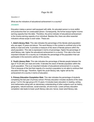 Page No 96:
Question 2:
What are the indicators of educational achievement in a country?
ANSWER:
Education makes a person well equipped with skills. An educated person is more skillful
and productive than an uneducated person. Consequently, the former enjoys higher income
earning capacity than the latter. Therefore, the prime indicator of educational achievement
is the income earning capacity of an individual. Besides this, there are other essential
indicators whose scope is even wider. These are:
1. Adult Literacy Rate: This rate indicates the percentage of the literate adult population
who are aged 15 years and above. The word literacy in this context is confined only to the
ability to read and write. It provides a measure of the stock of literate persons within the
adult population. This rate is expressed in terms of percentage. Higher the percentage of
adult literacy rate, higher the educational achievement in a country. This rate is the most
important indicator for a country as it indicates the percentage of the population that can
participate in the economic activity of the country.
2. Youth Literacy Rate: This rate indicates the percentage of literate people between the
age of 15-24 who can read and write. It denotes the stock of literate population within the
youth population. This is an important indicator of educational achievement in a country.
This is because of the fact that majority of a country’s population is not able to continue their
education till this age. Therefore, higher the youth literacy rate, higher will be the
achievement of a country in terms of education.
3. Primary Education Completion Rate: This rate indicates the percentage of students
completing the last year of primary school. Primary education includes students of the class
group 1 to 8 in the age group of 6-14 years. It includes basic education in reading, writing
and mathematics along with an elementary understanding of other subjects such as history,
geography, natural sciences, social sciences, art and music. Lower primary education
completion rate leads to lower youth literacy rate and, hence, lower adult literacy rate.
 