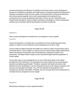 increase productivity and efficiency of workforce,on the other hand, human development
focuses on investment in education and health sector to increase the general well being and
standard and quality of living of human capital. If investment fails to increase the efficiency
and income earning capacity, then human capital regards the investment to be
unproductive. But, human development advocates in favour of such investments even
though these had failed to bring out higher productivity and efficiency. Human development
protects every individual’s right to get education and lead a healthy life.
Page No 96:
Question 5:
How is human development a broader term as compared to human capital?
ANSWER:
Human development is a broader term as compared to human capital because human
capital is a means to an end whereas human development is an end in itself.
Human capital considers education and health as a means to make a human being a good
productive person. Human capital is a means to an end, where means implies skills that are
used in the process of production and end denotes the consequent increase in the
productivity. The higher levels of output can be achieved through extensive application of
human capital.
On the other hand, human development is an end in itself which refers to the holistic
development of the individuals. The development can be possible only by acquiring good
education and attaining good health. Therefore, education and health are the two main
features of human development. Human development occurs when majority of people in the
economy are educated and healthy. Thus, the end signifies the development of an
individual via education and health. Therefore, we can conclude that human development is
a broader term as compared to human capital.
Page No 96:
Question 6:
What factors contribute to human capital formation?
 