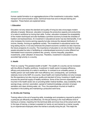 ANSWER:
Human capital formation is an aggregateoutcome of the investments in education, health,
transport and communication sector, technical know-how and on-the-job training and
migration. These factors are explained below.
i. Education
Education not only raises the standard and quality of living but also encourages modern
attitudes of people. Moreover, education increases the productive capacity and productivity
of a nation’s workforce by honing their skills. Further, education increases the acceptability
of the modern techniques and also facilitates a primitive economy to break the shackles of
tradition and backwardness. An investment in educational sector has two fold benefits. It not
only increases the income earning capacity but also reduces the skewed distribution of
income, thereby, forming an egalitarian society. The investment in educational sector has
long lasting returns. It not only enhances the present economic condition but also improves
the future prospects of a country. The importance of education is not only limited to making
people educated but also in facilitating an underdeveloped economy to solve different but
interrelated macro economic problems like, poverty, income inequality, population,
investments, under utilisation of resources. Therefore, investment in education must be
accorded high priority in a country.
ii. Health
There is a saying “The greatest wealth is health”. The wealth of a country can be increased
with the efforts of healthy workforce. Investment in health sector increases efficiency,
efficacy and productivity of a nation’s workforce. In contrast to an unhealthy person, a
healthy person can work better with more efficiency and, consequently, can contribute
relatively more to the GDP of a country. Good health and medical facilities not only increase
the life expectancy but also improve quality and standard of living. Investing in health sector
ensures the perennial supply of healthy workforce. Some of the common expenditures
incurred in the health sector are on providing better medical facilities, easy availability of life
savings drugs, common vaccination, spread of medical knowledge, provision of proper
sanitation and clean drinking water, etc. Thus, the expenditure incurred on health is
important in the building and maintaining a productive work force.
iii. On-the-Job Training
Training refers to the act of acquiring skills, knowledge and competency required to perform
a particular job efficiently and effectively. On-the-job training is the most effective kind of
training to a trainee, imparting him the technical skills and know-how at the actual work site.
In this type of training, a trainee is assisted (or hands on) and trained by a trainer (usually
by an experienced employee) when the trainee is actually doing the job. This helps the
 