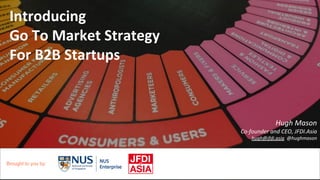 Introducing
Go To Market Strategy
For B2B Startups
Hugh Mason
Co-founder and CEO, JFDI.Asia
hugh@jfdi.asia @hughmason
Brought to you by:
 