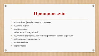 Принципи змін
• відкритість фондів для всіх громадян
• відкрита наука
• цифровізація
• зміна моделі комунікації
• підтримка неформальної та інформальної освіти дорослих
• орієнтованість на клієнта
• інклюзивність
• партнерство
 