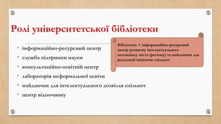 Ролі університетської бібліотеки
• інформаційно-ресурсний центр
• служба підтримки науки
• консультаційно-освітній центр
• лабораторія неформальної освіти
• майданчик для інтелектуального дозвілля спільнот
• центр відпочинку
Бібліотека = інформаційно-ресурсний
центр розвитку інтелектуального
потенціалу міста (регіону) та майданчик для
реалізації ініціатив спільнот
 