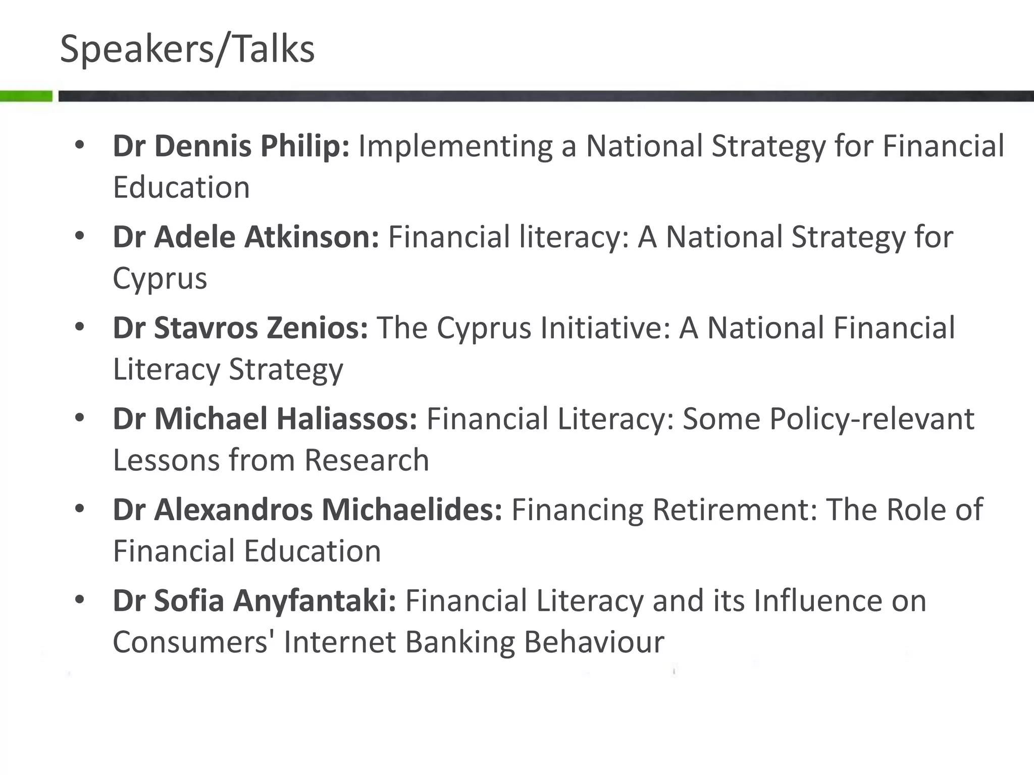Speakers/Talks
• Dr Dennis Philip: Implementing a National Strategy for Financial
Education
• Dr Adele Atkinson: Financial literacy: A National Strategy for
Cyprus
• Dr Stavros Zenios: The Cyprus Initiative: A National Financial
Literacy Strategy
• Dr Michael Haliassos: Financial Literacy: Some Policy-relevant
Lessons from Research
• Dr Alexandros Michaelides: Financing Retirement: The Role of
Financial Education
• Dr Sofia Anyfantaki: Financial Literacy and its Influence on
Consumers' Internet Banking Behaviour
