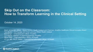 Skip Out on the Classroom:
How to Transform Learning in the Clinical Setting
October 14, 2020
Brent James MD, MStat – Senior Advisor, Health Catalyst and Chairman, Amplifire Healthcare Clinical Innovation Board
Tom Burton – Co-Founder and Chief Learning Officer, Health Catalyst
Bob Burgin – Chief Executive Officer, Amplifire
Lori Reece – Director of Client Engagement, Amplifire
Steve Hess – Chief Information Officer, UCHealth
CT Lin, MD, FACP, FAMIA – Chief Medical Information Officer, UCHealth
 