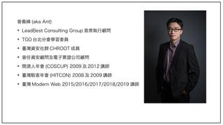 曾義峰 (aka Ant)
➔
LeadBest Consulting Group 首席執行顧問
➔
TGO 台北分會學習委員
➔
臺灣資安社群 CHROOT 成員
➔
曾任資安顧問及電子票證公司顧問
➔
開源人年會 (COSCUP) 2009 及 2012 講師
➔
臺灣駭客年會 (HITCON) 2008 及 2009 講師
➔
臺灣 Modern Web 2015/2016/2017/2018/2019 講師
 