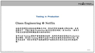 52/111
Chaos Engineering @ Netflix
這些是需要整合測試的故障模式示例，因為它們涉及服務之間的互動。在某
些情況下，可能只能在 Production 進行完全整合測試。在 Netflix ，根本不
可能完全重現整個架構並運行端到端測試。
當可以在 Testing 環境中重現整個系統時，我們仍然相信需要在 Production
運行實驗，因為在 Testing 環境中永遠不可能完全重現系統的所有方面。總
是存在差異，例如合併客戶端與真實客戶端相比的行為方式或 DNS 配置問
題。
Credit : Chaos Engineering IEEE Software (2016-05-05).pdf
Testing in Production
 